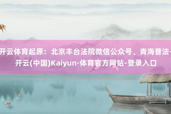 开云体育起原：北京丰台法院微信公众号、青海普法-开云(中国)Kaiyun·体育官方网站-登录入口