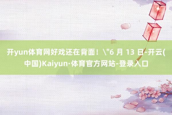 开yun体育网好戏还在背面！＂6 月 13 日-开云(中国)Kaiyun·体育官方网站-登录入口