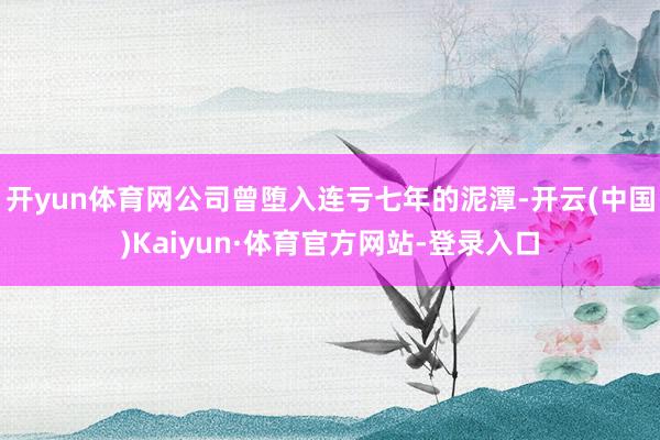开yun体育网公司曾堕入连亏七年的泥潭-开云(中国)Kaiyun·体育官方网站-登录入口