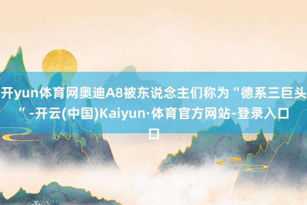 开yun体育网奥迪A8被东说念主们称为“德系三巨头”-开云(中国)Kaiyun·体育官方网站-登录入口