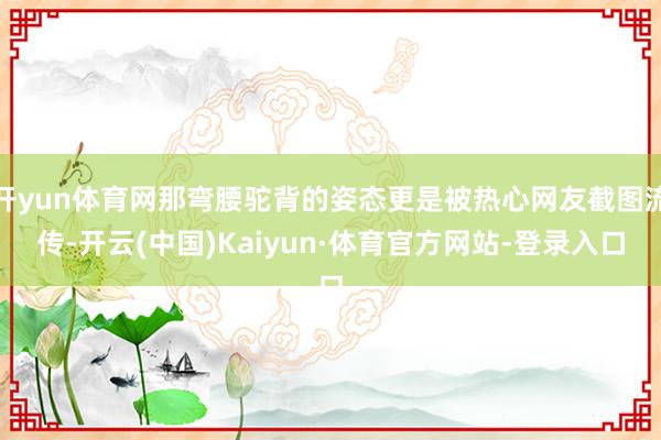 开yun体育网那弯腰驼背的姿态更是被热心网友截图流传-开云(中国)Kaiyun·体育官方网站-登录入口