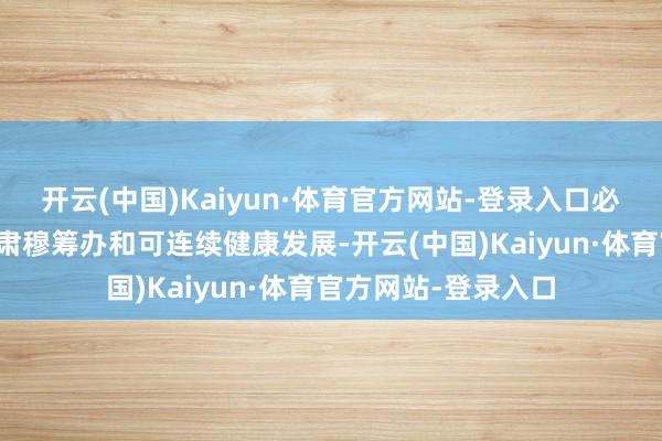 开云(中国)Kaiyun·体育官方网站-登录入口必将有劲鼓舞其永恒肃穆筹办和可连续健康发展-开云(中国)Kaiyun·体育官方网站-登录入口