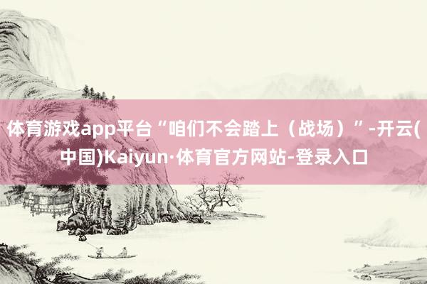 体育游戏app平台“咱们不会踏上（战场）”-开云(中国)Kaiyun·体育官方网站-登录入口