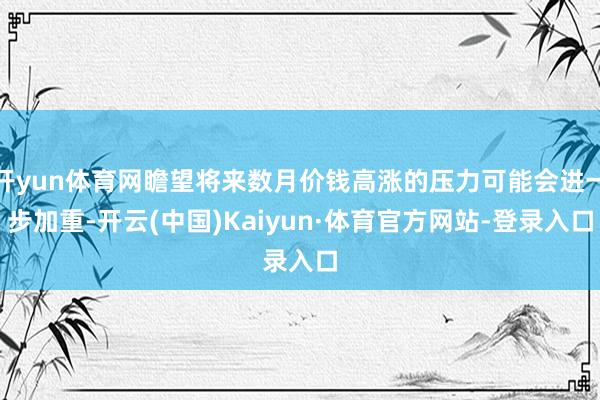 开yun体育网瞻望将来数月价钱高涨的压力可能会进一步加重-开云(中国)Kaiyun·体育官方网站-登录入口