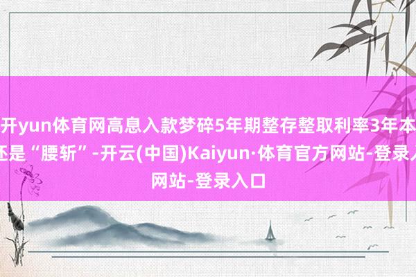 开yun体育网高息入款梦碎5年期整存整取利率3年本事还是“腰斩”-开云(中国)Kaiyun·体育官方网站-登录入口