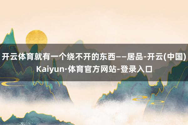 开云体育就有一个绕不开的东西——居品-开云(中国)Kaiyun·体育官方网站-登录入口