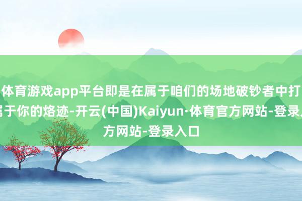 体育游戏app平台即是在属于咱们的场地破钞者中打上属于你的烙迹-开云(中国)Kaiyun·体育官方网站-登录入口