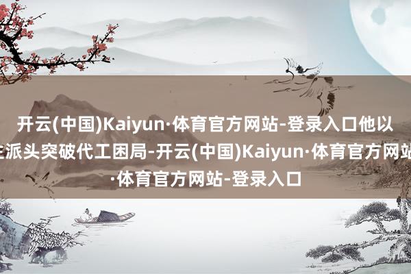 开云(中国)Kaiyun·体育官方网站-登录入口他以军东说念主派头突破代工困局-开云(中国)Kaiyun·体育官方网站-登录入口