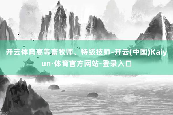 开云体育高等畜牧师、特级技师-开云(中国)Kaiyun·体育官方网站-登录入口