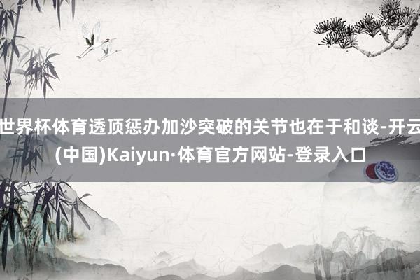 世界杯体育透顶惩办加沙突破的关节也在于和谈-开云(中国)Kaiyun·体育官方网站-登录入口