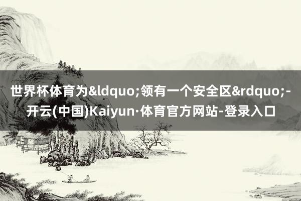 世界杯体育为&ldquo;领有一个安全区&rdquo;-开云(中国)Kaiyun·体育官方网站-登录入口
