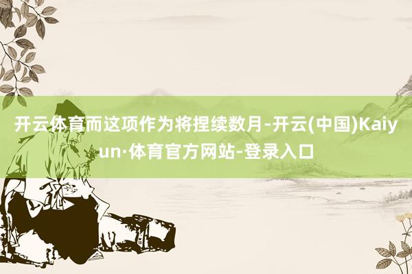 开云体育而这项作为将捏续数月-开云(中国)Kaiyun·体育官方网站-登录入口