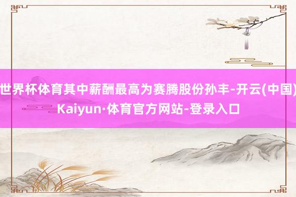 世界杯体育其中薪酬最高为赛腾股份孙丰-开云(中国)Kaiyun·体育官方网站-登录入口