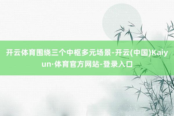 开云体育围绕三个中枢多元场景-开云(中国)Kaiyun·体育官方网站-登录入口