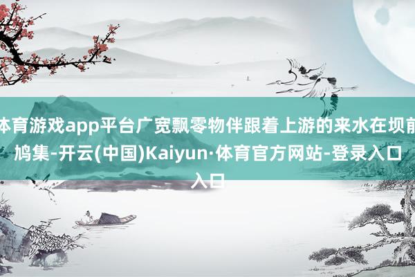 体育游戏app平台广宽飘零物伴跟着上游的来水在坝前鸠集-开云(中国)Kaiyun·体育官方网站-登录入口