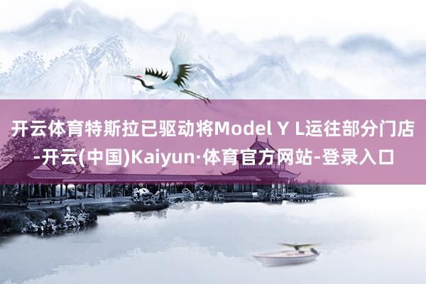 开云体育特斯拉已驱动将Model Y L运往部分门店-开云(中国)Kaiyun·体育官方网站-登录入口