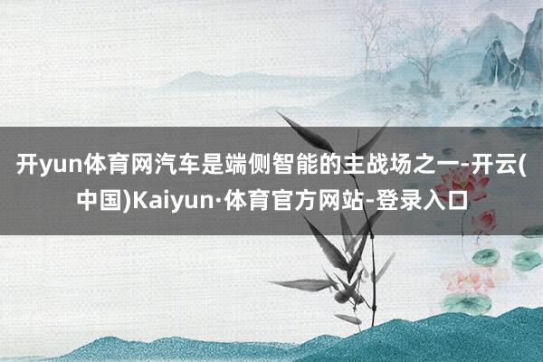 开yun体育网　　汽车是端侧智能的主战场之一-开云(中国)Kaiyun·体育官方网站-登录入口