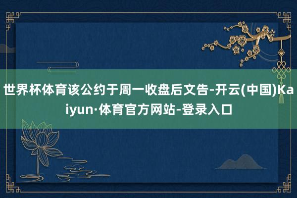 世界杯体育该公约于周一收盘后文告-开云(中国)Kaiyun·体育官方网站-登录入口