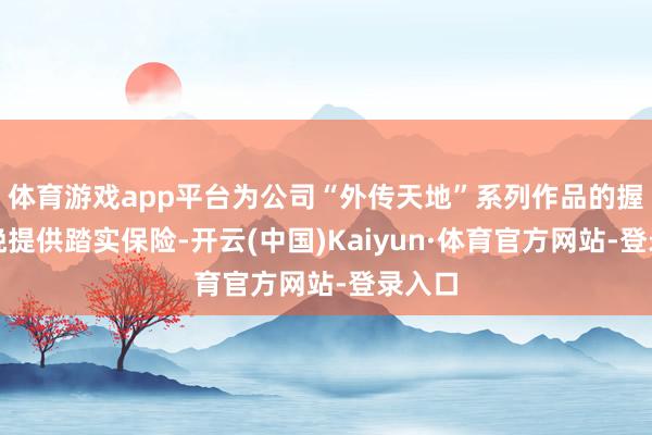 体育游戏app平台为公司“外传天地”系列作品的握续分娩提供踏实保险-开云(中国)Kaiyun·体育官方网站-登录入口