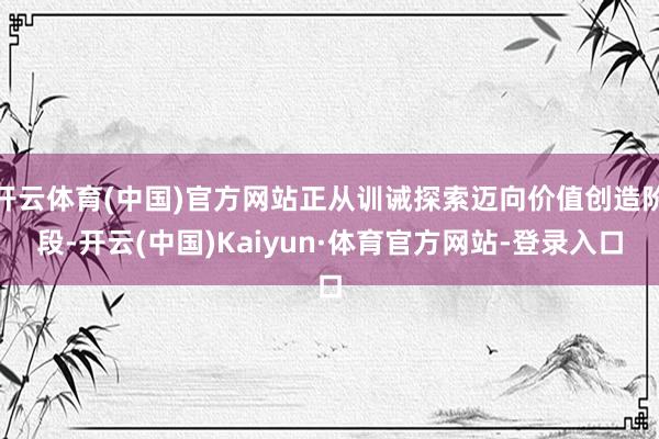 开云体育(中国)官方网站正从训诫探索迈向价值创造阶段-开云(中国)Kaiyun·体育官方网站-登录入口