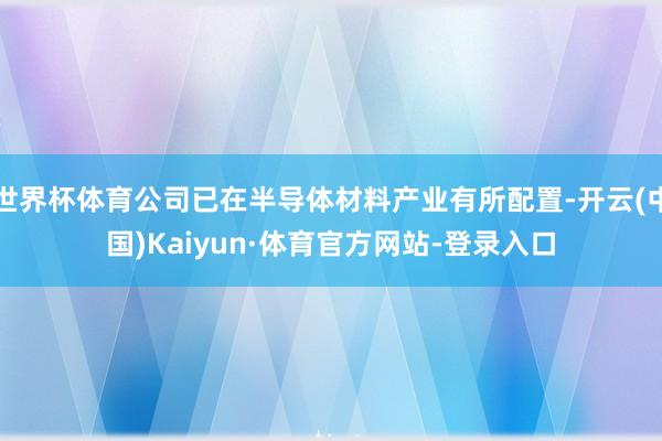 世界杯体育公司已在半导体材料产业有所配置-开云(中国)Kaiyun·体育官方网站-登录入口