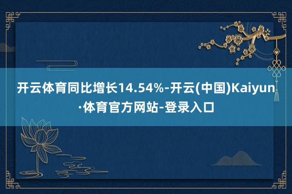 开云体育同比增长14.54%-开云(中国)Kaiyun·体育官方网站-登录入口