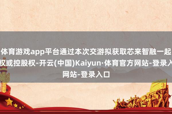体育游戏app平台通过本次交游拟获取芯来智融一起股权或控股权-开云(中国)Kaiyun·体育官方网站-登录入口