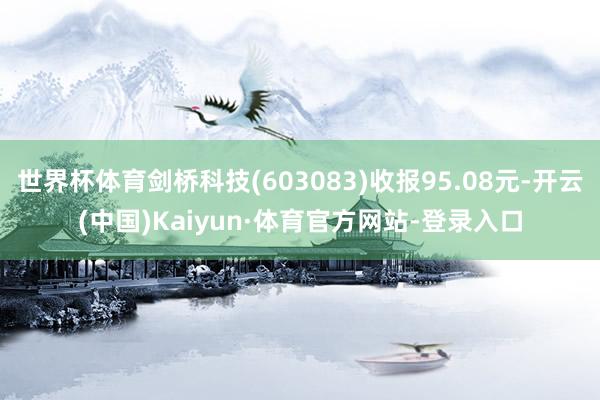 世界杯体育剑桥科技(603083)收报95.08元-开云(中国)Kaiyun·体育官方网站-登录入口
