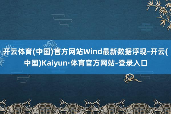 开云体育(中国)官方网站Wind最新数据浮现-开云(中国)Kaiyun·体育官方网站-登录入口