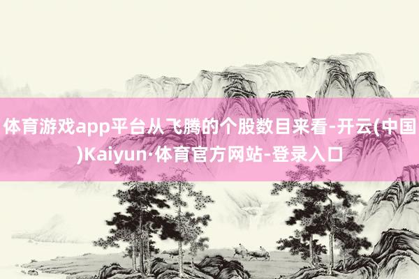 体育游戏app平台从飞腾的个股数目来看-开云(中国)Kaiyun·体育官方网站-登录入口