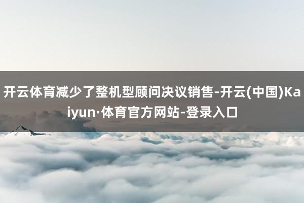 开云体育减少了整机型顾问决议销售-开云(中国)Kaiyun·体育官方网站-登录入口