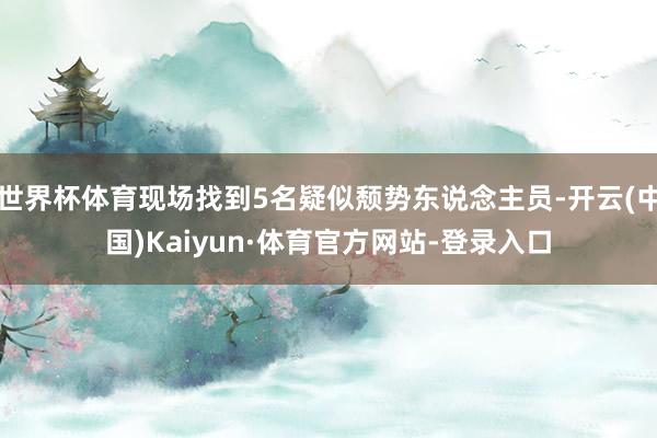 世界杯体育现场找到5名疑似颓势东说念主员-开云(中国)Kaiyun·体育官方网站-登录入口