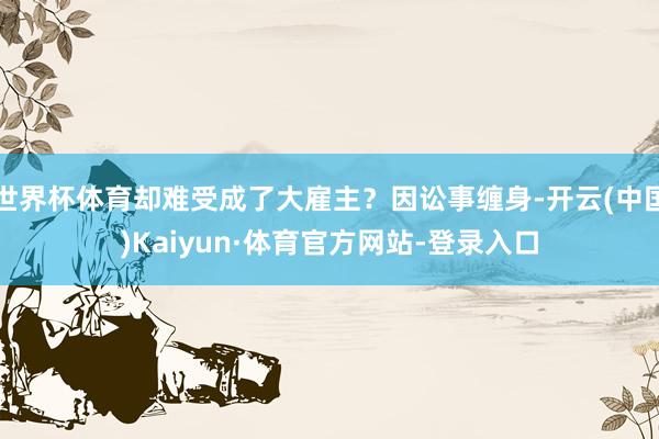 世界杯体育却难受成了大雇主？因讼事缠身-开云(中国)Kaiyun·体育官方网站-登录入口