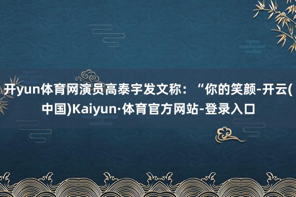 开yun体育网演员高泰宇发文称：“你的笑颜-开云(中国)Kaiyun·体育官方网站-登录入口