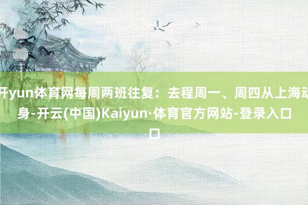 开yun体育网每周两班往复：去程周一、周四从上海动身-开云(中国)Kaiyun·体育官方网站-登录入口