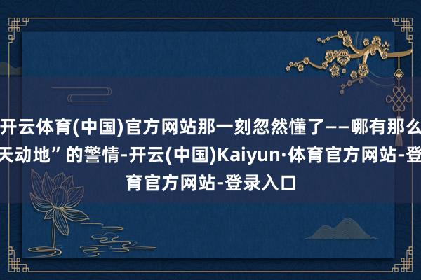 开云体育(中国)官方网站那一刻忽然懂了——哪有那么多“感天动地”的警情-开云(中国)Kaiyun·体育官方网站-登录入口