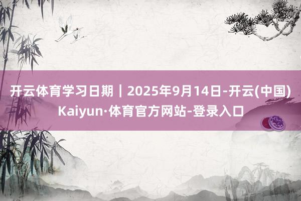 开云体育学习日期｜2025年9月14日-开云(中国)Kaiyun·体育官方网站-登录入口