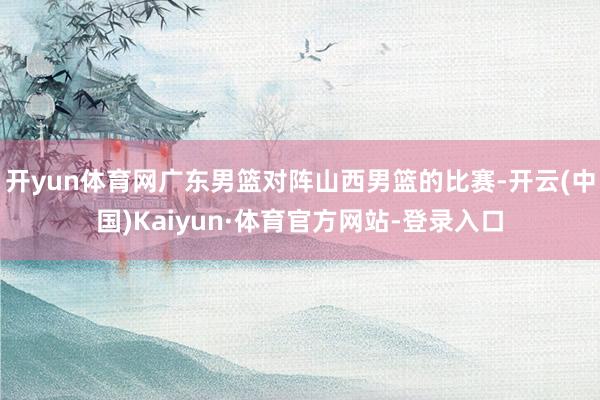 开yun体育网广东男篮对阵山西男篮的比赛-开云(中国)Kaiyun·体育官方网站-登录入口