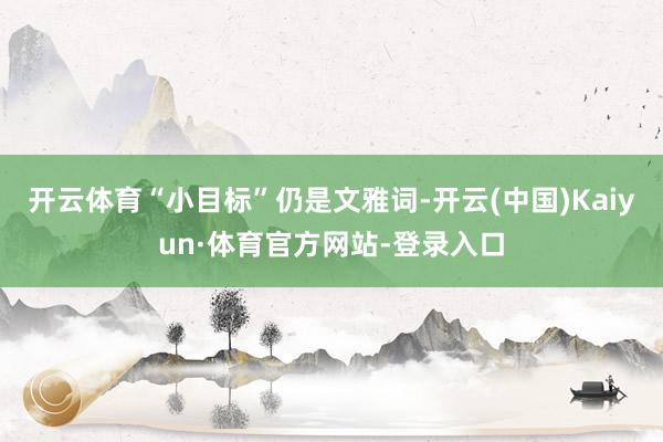 开云体育“小目标”仍是文雅词-开云(中国)Kaiyun·体育官方网站-登录入口