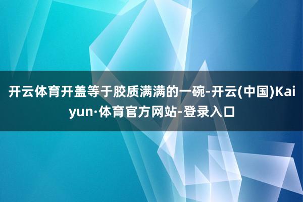 开云体育开盖等于胶质满满的一碗-开云(中国)Kaiyun·体育官方网站-登录入口