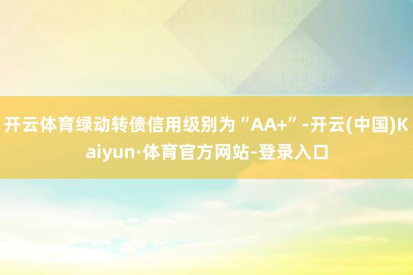 开云体育绿动转债信用级别为“AA+”-开云(中国)Kaiyun·体育官方网站-登录入口