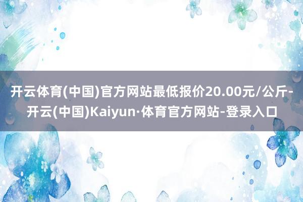 开云体育(中国)官方网站最低报价20.00元/公斤-开云(中国)Kaiyun·体育官方网站-登录入口