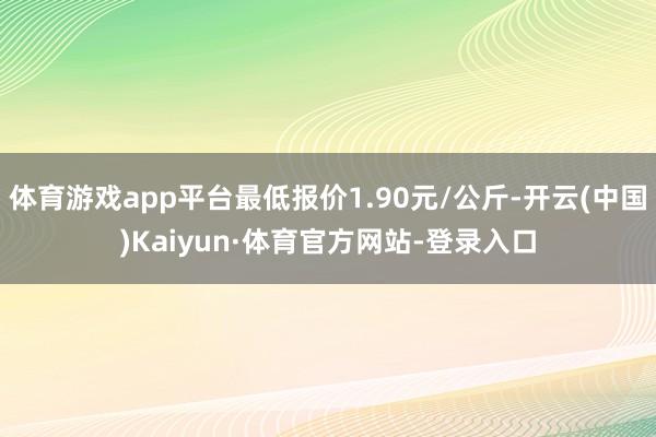 体育游戏app平台最低报价1.90元/公斤-开云(中国)Kaiyun·体育官方网站-登录入口
