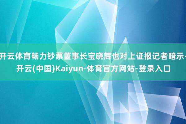 开云体育畅力钞票董事长宝晓辉也对上证报记者暗示-开云(中国)Kaiyun·体育官方网站-登录入口